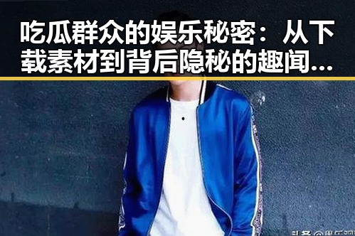 吃瓜群众的娱乐秘密：从下载素材到背后隐秘的趣闻不断曝光