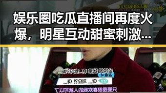 娱乐圈吃瓜直播间再度火爆,明星互动甜蜜刺激,瓜农们忙不停!🍬🎤